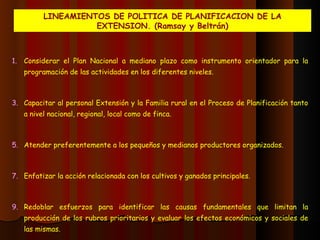 LINEAMIENTOS DE POLITICA DE PLANIFICACION DE LA EXTENSION. (Ramsay y Beltrán) Considerar el Plan Nacional a mediano plazo como instrumento orientador para la programación de las actividades en los diferentes niveles. Capacitar al personal Extensión y la Familia rural en el Proceso de Planificación tanto a nivel nacional, regional, local como de finca. Atender preferentemente a los pequeños y medianos productores organizados. Enfatizar la acción relacionada con los cultivos y ganados principales. Redoblar esfuerzos para identificar las causas fundamentales que limitan la producción de los rubros prioritarios y evaluar los efectos económicos y sociales de las mismas.  