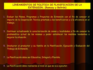 LINEAMIENTOS DE POLITICA DE PLANIFICACION DE LA EXTENSION. (Ramsay y Beltrán) Evaluar los Planes, Programas y Proyectos de Extensión con el fin de conocer el impacto de la Cooperación Técnica prestada a los beneficiarios y a la eficiencia en el trabajo. Continuar actualizando la caracterización de zonas y localidades a fin de conocer la problemática actual de las mismas y poder establecer las medidas tendentes a mejorar la situación. Involucrar al productor y su familia en la Planificación, Ejecución y Evaluación del Trabajo de Extensión. La Planificación debe ser Educativa, Integral y Flexible. La Planificación debe realizarse al nivel en que se va a ejecutar.  