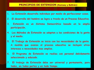 PRINCIPIOS DE EXTENSION  (Ramsay y Beltrán) La Extensión desarrolla individuos por medio de perfeccionar cosas. El desarrollo del hombre se logra a través de un Proceso Educativo. Extensión es un Sistema Democrático basado en la amplia participación. Los Métodos de Extensión se adaptan a las condiciones de la gente y el medio. El Trabajo de Extensión se inicia con las necesidades de la gente. A medida que avanza el proceso educativo se incluyen otros intereses o necesidades mas amplios. El Programa de Extensión se realiza con personal debidamente seleccionado y educado. El trabajo de Extensión debe ser universal y permanente, para todos, en todas partes y en todo tiempo. 