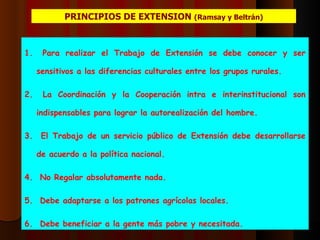 PRINCIPIOS DE EXTENSION  (Ramsay y Beltrán) Para realizar el Trabajo de Extensión se debe conocer y ser sensitivos a las diferencias culturales entre los grupos rurales. La Coordinación y la Cooperación intra e interinstitucional son indispensables para lograr la autorealización del hombre. El Trabajo de un servicio público de Extensión debe desarrollarse de acuerdo a la política nacional. No Regalar absolutamente nada. Debe adaptarse a los patrones agrícolas locales. Debe beneficiar a la gente más pobre y necesitada. 