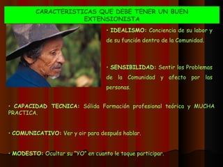 CARACTERISTICAS QUE DEBE TENER UN BUEN EXTENSIONISTA IDEALISMO:  Conciencia de su labor y de su función dentro de la Comunidad. SENSIBILIDAD:  Sentir los Problemas de la Comunidad y afecto por las personas. CAPACIDAD TECNICA:  Sólida Formación profesional teórica y MUCHA PRACTICA. COMUNICATIVO:  Ver y oir para después hablar. MODESTO:  Ocultar su “YO” en cuanto le toque participar. 