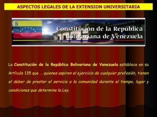 ASPECTOS LEGALES DE LA EXTENSION UNIVERSITARIA La  Constitución de la República Bolivariana de Venezuela  establece en su Artículo 135 que …  quienes aspiren el ejercicio de cualquier profesión, tienen el deber de prestar el servicio a la comunidad durante el tiempo, lugar y condiciones que determine la Ley .  