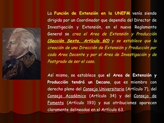 La  Función de Extensión en la UNEFM  venía siendo dirigida por un Coordinador que dependía del Director de Investigación y Extensión, en el nuevo Reglamento General se  crea el Area de Extensión y Producción  (Sección Sexta, Artículo 60)  y se establece que la creación de una Dirección de Extensión y Producción por cada Area Docente y por el Area de Investigación y de Postgrado de ser el caso. Así mismo, se establece que  el Area de Extensión y Producción tendrá un Decano , que es miembro con derecho pleno del  Consejo Universitario  (Artículo 7), del  Consejo Académico  (Artículo 34) y del  Consejo de Fomento  (Artículo 193) y sus atribuciones aparecen claramente delineadas en el Artículo 63. 