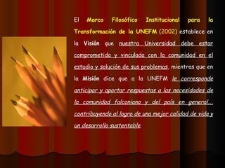 El  Marco Filosófico Institucional para la Transformación de la UNEFM  (2002)  establece en la  Visión  que  nuestra Universidad debe estar comprometida y vinculada con la comunidad en el estudio y solución de sus problemas , mientras que en la  Misión  dice que a la UNEFM  le corresponde anticipar y aportar respuestas a las necesidades de la comunidad falconiana y del país en general…, contribuyendo al logro de una mejor calidad de vida y un desarrollo sustentable . 