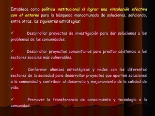 Establece como  política institucional  el  lograr una vinculación efectiva con el entorno  para la búsqueda mancomunada de soluciones, señalando, entre otras, las siguientes estrategias: Desarrollar proyectos de investigación para dar soluciones a los problemas de las comunidades. Desarrollar proyectos comunitarios para prestar asistencia a los sectores sociales más vulnerables. Conformar alianzas estratégicas y redes con los diferentes sectores de la sociedad para desarrollar proyectos que aporten soluciones a la comunidad y contribuir al desarrollo y mejoramiento de la calidad de vida. Promover la transferencia de conocimiento y tecnología a la comunidad. 