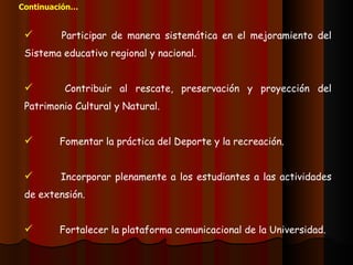 Participar de manera sistemática en el mejoramiento del Sistema educativo regional y nacional. Contribuir al rescate, preservación y proyección del Patrimonio Cultural y Natural. Fomentar la práctica del Deporte y la recreación. Incorporar plenamente a los estudiantes a las actividades de extensión. Fortalecer la plataforma comunicacional de la Universidad. Continuación… 
