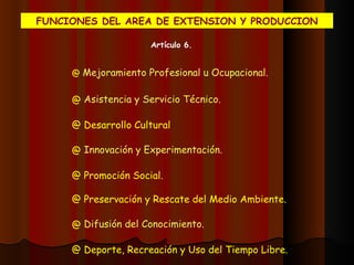 FUNCIONES DEL AREA DE EXTENSION Y PRODUCCION Artículo 6. Mejoramiento Profesional u Ocupacional. Asistencia y Servicio Técnico. Desarrollo Cultural Innovación y Experimentación. Promoción Social. Preservación y Rescate del Medio Ambiente. Difusión del Conocimiento. Deporte, Recreación y Uso del Tiempo Libre. 