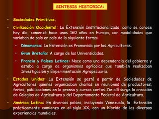SINTESIS HISTORICA: Sociedades Primitivas. Civilización Occidental:  La Extensión Institucionalizada, como se conoce hoy día, comenzó hace unos 160 años en Europa, con modalidades que variaban de país en país de la siguiente forma: Dinamarca:  La Extensión es Promovida por los Agricultores. Gran Bretaña:  A cargo de las Universidades. Francia y Países Latinos:  Nace como una dependencia del gobierno y estaba a cargo de organismos agrícolas que también realizaban Investigación y Experimentación Agropecuaria. Estados Unidos:  La Extensión se gestó a partir de Sociedades de Agricultores quienes organizaban charlas en reuniones de productores, ferias, publicaciones en la prensa y cursos cortos. De allí surge la creación de Colegios de Agricultura y del Departamento Federal de Agricultura. América Latina:  En diversos países, incluyendo Venezuela, la  Extensión prácticamente comienza en el siglo XX, con un híbrido de las diversas experiencias mundiales. 