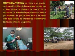 ASISTENCIA TECNICA:  se refiere a un servicio  en el que el individuo de la comunidad cumple con el papel pasivo de Receptor de una acción o información de una sola vía por parte de un técnico que determina lo que se debe hacer y la forma como debe hacerse. Es una labor se asesoramiento de alcances limitados y específicos 