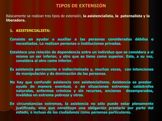 TIPOS DE EXTENSIÓN Básicamente se realizan tres tipos de extensión,  la asistencialista, la  paternalista y la liberadora.   ASISTENCIALISTA:   Consiste en ayudar o auxiliar a las personas consideradas débiles o necesitadas. Lo realizan personas o instituciones privadas.   Establece una relación de dependencia entre un individuo que se considera a sí mismo un ser inferior, y otro que se tiene como superior. Este, a su vez, considera al otro como inferior.    Es asistencia permanente e indiscriminada y, muchas veces,  con intenciones de manipulación y de dominación de las personas. No hay que confundir asistencia con asistencialismo. Asistencia es prestar  ayuda de manera eventual, o en situaciones extremas: catástrofes naturales, enfermos crónicos y sin recursos, ancianos  desamparados, inválidos en extrema pobreza y otros.    En circunstancias extremas, la asistencia no sólo puede estar plenamente justificada, sino que constituye una obligación prestarla por parte del estado, e incluso de los ciudadanos como personas particulares.  
