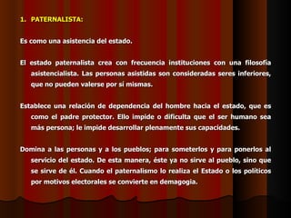 PATERNALISTA:   Es como una asistencia del estado.   El estado paternalista crea con frecuencia instituciones con una filosofía asistencialista. Las personas asistidas son consideradas seres inferiores, que no pueden valerse por sí mismas.    Establece una relación de dependencia del hombre hacia el estado, que es como el padre protector. Ello impide o dificulta que el ser humano sea más persona; le impide desarrollar plenamente sus capacidades.    Domina a las personas y a los pueblos; para someterlos y para ponerlos al servicio del estado. De esta manera, éste ya no sirve al pueblo, sino que se sirve de él. Cuando el paternalismo lo realiza el Estado o los políticos por motivos electorales se convierte en demagogia. 