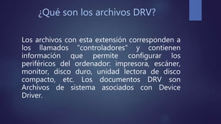 ¿Qué son los archivos DRV?
Los archivos con esta extensión corresponden a
los llamados "controladores" y contienen
información que permite configurar los
periféricos del ordenador: impresora, escáner,
monitor, disco duro, unidad lectora de disco
compacto, etc. Los documentos DRV son
Archivos de sistema asociados con Device
Driver.
 