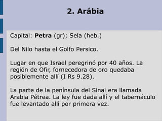 2. Arábia
Capital: Petra (gr); Sela (heb.)
Del Nilo hasta el Golfo Persico.
Lugar en que Israel peregrinó por 40 años. La
región de Ofir, fornecedora de oro quedaba
posiblemente allí (I Rs 9.28).
La parte de la península del Sinai era llamada
Arabia Pétrea. La ley fue dada allí y el tabernáculo
fue levantado allí por primera vez.
 