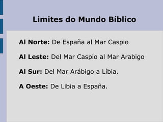 Limites do Mundo Bíblico
Al Norte: De España al Mar Caspio
Al Leste: Del Mar Caspio al Mar Arabigo
Al Sur: Del Mar Arábigo a Líbia.
A Oeste: De Libia a España.
 