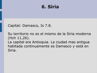 6. Síria
Capital: Damasco, Is 7.8.
Su territorio no es el mismo de la Siria moderna
(Hch 11,26).
La capital era Antioquia. La ciudad mas antigua
habitada continuamente es Damasco y está en
Siria.
 
