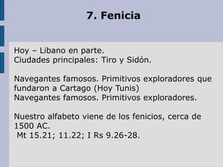 7. Fenicia
Hoy – Libano en parte.
Ciudades principales: Tiro y Sidón.
Navegantes famosos. Primitivos exploradores que
fundaron a Cartago (Hoy Tunis)
Navegantes famosos. Primitivos exploradores.
Nuestro alfabeto viene de los fenicios, cerca de
1500 AC.
Mt 15.21; 11.22; I Rs 9.26-28.
 