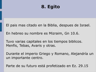 8. Egito
El pais mas citado en la Biblia, despues de Israel.
En hebreo su nombre es Mizraim, Gn 10.6.
Tuvo varias capitales en los tiempos biblicos.
Menfis, Tebas, Avaris y otras.
Durante el imperio Griego y Romano, Alejandría un
un importante centro.
Parte de su futuro está profetizado en Ez. 29.15
 
