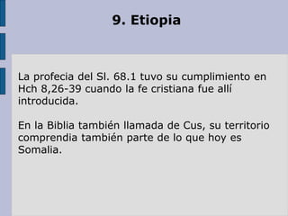 9. Etiopia
La profecia del Sl. 68.1 tuvo su cumplimiento en
Hch 8,26-39 cuando la fe cristiana fue allí
introducida.
En la Biblia también llamada de Cus, su territorio
comprendia también parte de lo que hoy es
Somalia.
 
