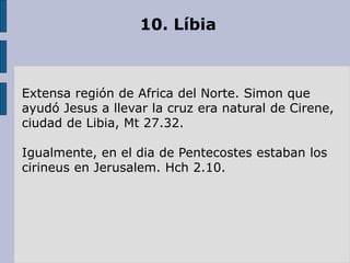 10. Líbia
Extensa región de Africa del Norte. Simon que
ayudó Jesus a llevar la cruz era natural de Cirene,
ciudad de Libia, Mt 27.32.
Igualmente, en el dia de Pentecostes estaban los
cirineus en Jerusalem. Hch 2.10.
 