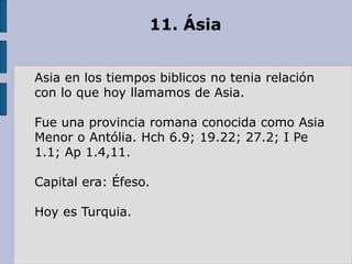 11. Ásia
Asia en los tiempos biblicos no tenia relación
con lo que hoy llamamos de Asia.
Fue una provincia romana conocida como Asia
Menor o Antólia. Hch 6.9; 19.22; 27.2; I Pe
1.1; Ap 1.4,11.
Capital era: Éfeso.
Hoy es Turquia.
 