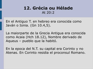12. Grécia ou Hélade
At 20:2
En el Antiguo T. en hebreo era conocida como
Javán o Ionia. (Gn 10.4,5).
La maiorparte de la Grecia Antigua era conocida
como Acaia (Hch 18.12), Nombre derivado de
Aqueus – pueblo que la habitó.
En la epoca del N.T. su capital era Corinto y no
Atenas. En Corinto residia el proconsul Romano.
 
