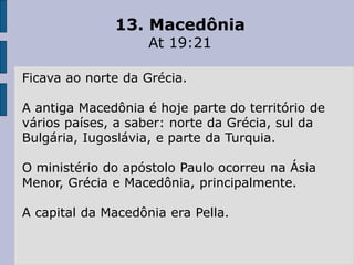 13. Macedônia
At 19:21
Ficava ao norte da Grécia.
A antiga Macedônia é hoje parte do território de
vários países, a saber: norte da Grécia, sul da
Bulgária, Iugoslávia, e parte da Turquia.
O ministério do apóstolo Paulo ocorreu na Ásia
Menor, Grécia e Macedônia, principalmente.
A capital da Macedônia era Pella.
 