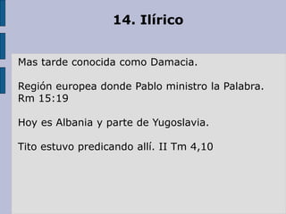 14. Ilírico
Mas tarde conocida como Damacia.
Región europea donde Pablo ministro la Palabra.
Rm 15:19
Hoy es Albania y parte de Yugoslavia.
Tito estuvo predicando allí. II Tm 4,10
 