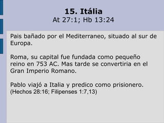 15. Itália
At 27:1; Hb 13:24
Pais bañado por el Mediterraneo, situado al sur de
Europa.
Roma, su capital fue fundada como pequeño
reino en 753 AC. Mas tarde se convertiria en el
Gran Imperio Romano.
Pablo viajó a Italia y predico como prisionero.
(Hechos 28:16; Filipenses 1:7,13)
 