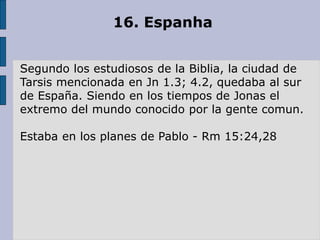 16. Espanha
Segundo los estudiosos de la Biblia, la ciudad de
Tarsis mencionada en Jn 1.3; 4.2, quedaba al sur
de España. Siendo en los tiempos de Jonas el
extremo del mundo conocido por la gente comun.
Estaba en los planes de Pablo - Rm 15:24,28
 