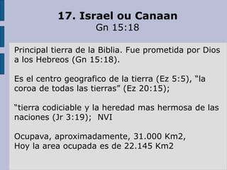 17. Israel ou Canaan
Gn 15:18
Principal tierra de la Biblia. Fue prometida por Dios
a los Hebreos (Gn 15:18).
Es el centro geografico de la tierra (Ez 5:5), “la
coroa de todas las tierras” (Ez 20:15);
“tierra codiciable y la heredad mas hermosa de las
naciones (Jr 3:19); NVI
Ocupava, aproximadamente, 31.000 Km2,
Hoy la area ocupada es de 22.145 Km2
 