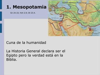 1. Mesopotamia
Gn 24.10; Hch 2.9; Dt 23.4.
Cuna de la humanidad
La Historia General declara ser el
Egipto pero la verdad está en la
Biblia.
 