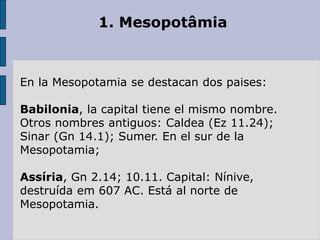 1. Mesopotâmia
En la Mesopotamia se destacan dos paises:
Babilonia, la capital tiene el mismo nombre.
Otros nombres antiguos: Caldea (Ez 11.24);
Sinar (Gn 14.1); Sumer. En el sur de la
Mesopotamia;
Assíria, Gn 2.14; 10.11. Capital: Nínive,
destruída em 607 AC. Está al norte de
Mesopotamia.
 