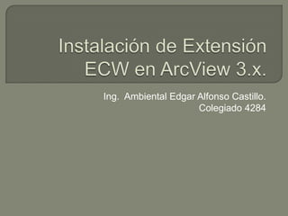 Instalación de Extensión ECW en ArcView 3.x. Ing.  Ambiental Edgar Alfonso Castillo. Colegiado 4284 