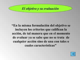 El objetivo y su evaluación “ En la misma formulación del objetivo se incluyen los criterios que califican la acción, de tal manera que en el momento de evaluar ya se sabe que no se trata  de cualquier acción sino de una con tales o cuales características”   