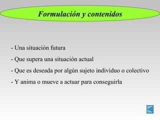 Formulación y contenidos - Una situación futura - Que supera una situación actual - Que es deseada por algún sujeto individuo o colectivo - Y anima o mueve a actuar para conseguirla 