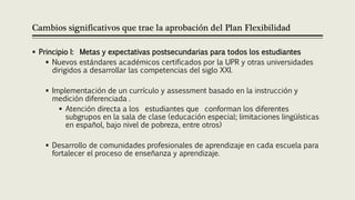 Cambios significativos que trae la aprobación del Plan Flexibilidad
 Principio I: Metas y expectativas postsecundarias para todos los estudiantes
 Nuevos estándares académicos certificados por la UPR y otras universidades
dirigidos a desarrollar las competencias del siglo XXI.
 Implementación de un currículo y assessment basado en la instrucción y
medición diferenciada .
 Atención directa a los estudiantes que conforman los diferentes
subgrupos en la sala de clase (educación especial; limitaciones lingüísticas
en español, bajo nivel de pobreza, entre otros)
 Desarrollo de comunidades profesionales de aprendizaje en cada escuela para
fortalecer el proceso de enseñanza y aprendizaje.
 