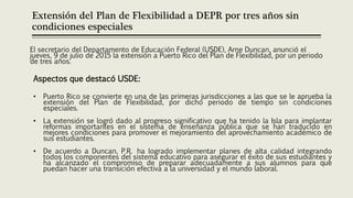 Extensión del Plan de Flexibilidad a DEPR por tres años sin
condiciones especiales
El secretario del Departamento de Educación Federal (USDE), Arne Duncan, anunció el
jueves, 9 de julio de 2015 la extensión a Puerto Rico del Plan de Flexibilidad, por un periodo
de tres años.
Aspectos que destacó USDE:
• Puerto Rico se convierte en una de las primeras jurisdicciones a las que se le aprueba la
extensión del Plan de Flexibilidad, por dicho periodo de tiempo sin condiciones
especiales.
• La extensión se logró dado al progreso significativo que ha tenido la Isla para implantar
reformas importantes en el sistema de enseñanza pública que se han traducido en
mejores condiciones para promover el mejoramiento del aprovechamiento académico de
sus estudiantes.
• De acuerdo a Duncan, P.R. ha logrado implementar planes de alta calidad integrando
todos los componentes del sistema educativo para asegurar el éxito de sus estudiantes y
ha alcanzado el compromiso de preparar adecuadamente a sus alumnos para que
puedan hacer una transición efectiva a la universidad y el mundo laboral.
 