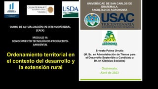 Ernesto Palma Urrutia
(M. Sc. en Administración de Tierras para
el Desarrollo Sostenible y Candidato a
Dr. en Ciencias Sociales)
Guatemala,
Abril de 2023
UNIVERSIDAD DE SAN CARLOS DE
GUATEMALA.
FACULTAD DE AGRONOMÍA
CURSO DE ACTUALIZACIÓN EN EXTENSION RURAL
(CAEX)
MODULO III:
CONOCIMIENTO TECNOLÓGICO-PRODUCTIVO-
AMBIENTAL
Ordenamiento territorial en
el contexto del desarrollo y
la extensión rural
 
