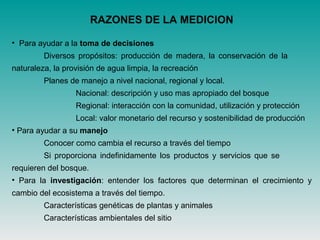 RAZONES DE LA MEDICION
• Para ayudar a la toma de decisiones
Diversos propósitos: producción de madera, la conservación de la
naturaleza, la provisión de agua limpia, la recreación
Planes de manejo a nivel nacional, regional y local.
Nacional: descripción y uso mas apropiado del bosque
Regional: interacción con la comunidad, utilización y protección
Local: valor monetario del recurso y sostenibilidad de producción
• Para ayudar a su manejo
Conocer como cambia el recurso a través del tiempo
Si proporciona indefinidamente los productos y servicios que se
requieren del bosque.
• Para la investigación: entender los factores que determinan el crecimiento y
cambio del ecosistema a través del tiempo.
Características genéticas de plantas y animales
Características ambientales del sitio
 