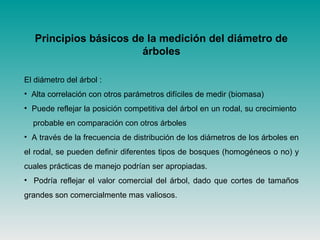 Principios básicos de la medición del diámetro de
árboles
El diámetro del árbol :
• Alta correlación con otros parámetros difíciles de medir (biomasa)
• Puede reflejar la posición competitiva del árbol en un rodal, su crecimiento
probable en comparación con otros árboles
• A través de la frecuencia de distribución de los diámetros de los árboles en
el rodal, se pueden definir diferentes tipos de bosques (homogéneos o no) y
cuales prácticas de manejo podrían ser apropiadas.
• Podría reflejar el valor comercial del árbol, dado que cortes de tamaños
grandes son comercialmente mas valiosos.
 