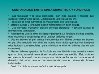 COMPARACION ENTRE CINTA DIAMETRICA Y FORCIPULA
• Las forcípulas y la cinta diamétrica son mas exactos y rápidos que
cualquier instrumento óptico. Limitación de la forcípula: 80 cm.
• Precisión: la cinta diamétrica es mas precisa que la forcípula.
• Errores: Cintas y forcípulas deben mantenerse en buen estado.
• Uso correcto: mantener presión correcta (forcípula) y tensión (Cinta) al
momento de la medición.
• Facilidad de uso: la cinta es ligera y pequeña. La forcípula es mas pesada,
mas incomoda y causa fatiga si se usa por periodos largos.
• Uso en árboles en pie: ambos instrumentos son fáciles de usar en árboles
en pie. Una medición con cinta es mucho mas rápida que dos con forcípula
(dos lecturas son esenciales para minimizar el error en árboles que no son
circulares).
• Uso en árboles apeados: la forcípula es mas fácil de usar en estos casos
que la cinta, especialmente si se necesita solo una medida. Esto solo es
recomendable cuando se construye una tabla de frecuencia basado en el
diámetro del rodal pero no se recomienda para el calculo de árboles
individuales.
• Costo: La cinta es mas económica que la forcípula.
 