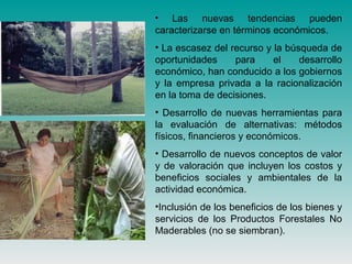 • Las nuevas tendencias pueden
caracterizarse en términos económicos.
• La escasez del recurso y la búsqueda de
oportunidades para el desarrollo
económico, han conducido a los gobiernos
y la empresa privada a la racionalización
en la toma de decisiones.
• Desarrollo de nuevas herramientas para
la evaluación de alternativas: métodos
físicos, financieros y económicos.
• Desarrollo de nuevos conceptos de valor
y de valoración que incluyen los costos y
beneficios sociales y ambientales de la
actividad económica.
•Inclusión de los beneficios de los bienes y
servicios de los Productos Forestales No
Maderables (no se siembran).
 