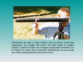 Instrumento de peso y costo medios. Usa un prisma móvil para
superponer una imagen del tronco del árbol sobre la imagen
original. Cuando los lados de la imagen superpuesta coinciden con
la original, se puede leer el diametro directamente, de una escala
que mide el desplazamiento del prisma móvil.
 
