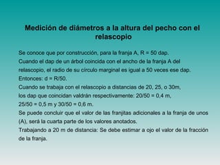 Medición de diámetros a la altura del pecho con el
relascopio
Se conoce que por construcción, para la franja A, R = 50 dap.
Cuando el dap de un árbol coincida con el ancho de la franja A del
relascopio, el radio de su círculo marginal es igual a 50 veces ese dap.
Entonces: d = R/50.
Cuando se trabaja con el relascopio a distancias de 20, 25, o 30m,
los dap que coincidan valdrán respectivamente: 20/50 = 0,4 m,
25/50 = 0,5 m y 30/50 = 0,6 m.
Se puede concluir que el valor de las franjitas adicionales a la franja de unos
(A), será la cuarta parte de los valores anotados.
Trabajando a 20 m de distancia: Se debe estimar a ojo el valor de la fracción
de la franja.
 