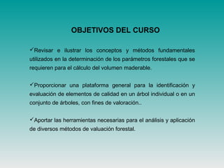 OBJETIVOS DEL CURSO
Revisar e ilustrar los conceptos y métodos fundamentales
utilizados en la determinación de los parámetros forestales que se
requieren para el cálculo del volumen maderable.
Proporcionar una plataforma general para la identificación y
evaluación de elementos de calidad en un árbol individual o en un
conjunto de árboles, con fines de valoración..
Aportar las herramientas necesarias para el análisis y aplicación
de diversos métodos de valuación forestal.
 