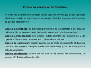 Errores en la Medición de Diámetros
Al medir los diámetros se cometen varios tipos de errores que deben reducirse
al mínimo cuando se les conoce y se manejan bien los aparatos, estos errores
se pueden clasificar en:
Errores sistemáticos: se producen por defecto de los aparatos o por prejuicio
del lector. Se repiten con cierta frecuencia siempre en el mismo sentido.
Errores compensantes: son errores independientes del instrumento y del
operador. Se producen al redondear o al aproximar valores.
Errores de estimación: existen cuando no se mide directamente el diámetro
buscado; se presenta siempre donde hay variaciones y son la base para el
cálculo estadístico.
Errores accidentales: puede ser un error en la décima de anotaciones, de
lectura, etc. Estos saltan a la vista.
 