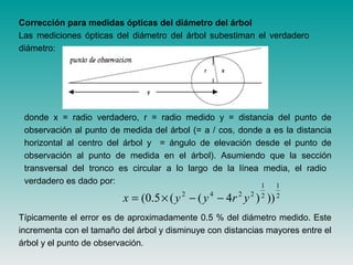Corrección para medidas ópticas del diámetro del árbol
Las mediciones ópticas del diámetro del árbol subestiman el verdadero
diámetro:
donde x = radio verdadero, r = radio medido y = distancia del punto de
observación al punto de medida del árbol (= a / cos, donde a es la distancia
horizontal al centro del árbol y = ángulo de elevación desde el punto de
observación al punto de medida en el árbol). Asumiendo que la sección
transversal del tronco es circular a lo largo de la línea media, el radio
verdadero es dado por:
Típicamente el error es de aproximadamente 0.5 % del diámetro medido. Este
incrementa con el tamaño del árbol y disminuye con distancias mayores entre el
árbol y el punto de observación.
2
1
2
1
2242
)))4((5.0( yryyx −−×=
 