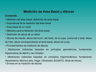Medición de Area Basal y Alturas
Contenido
• Medición del área basal: definición de área basal
• Importancia de la medición del área basal
• Área basal de un rodal
• Métodos para la Medición del área basal
• Definición de altura de un árbol
• Alturas de interés: altura del tocón, del fuste, de la copa, comercial y total, altura
de Hart, altura correspondiente al área basal, altura de Lorey
• Procedimientos de medición de alturas
• Mediciones indirectas basados en principios geométricos; fundamento.
Hipsómetros de Merrit y de Christen.
• Mediciones indirectas basadas en principios trigonométricos; fundamento.
Hipsómetros: Blume-Leiss, Haga, Clinómetro SUUNTO, Nivel de Abney.
• Errores en la medición de alturas
 