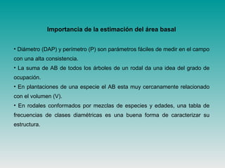 • Diámetro (DAP) y perímetro (P) son parámetros fáciles de medir en el campo
con una alta consistencia.
• La suma de AB de todos los árboles de un rodal da una idea del grado de
ocupación.
• En plantaciones de una especie el AB esta muy cercanamente relacionado
con el volumen (V).
• En rodales conformados por mezclas de especies y edades, una tabla de
frecuencias de clases diamétricas es una buena forma de caracterizar su
estructura.
Importancia de la estimación del área basal
 
