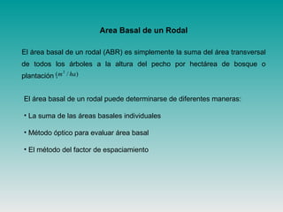 Area Basal de un Rodal
El área basal de un rodal (ABR) es simplemente la suma del área transversal
de todos los árboles a la altura del pecho por hectárea de bosque o
plantación . )/( 2
ham
El área basal de un rodal puede determinarse de diferentes maneras:
• La suma de las áreas basales individuales
• Método óptico para evaluar área basal
• El método del factor de espaciamiento
 